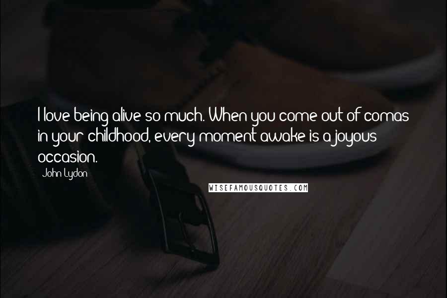 John Lydon Quotes: I love being alive so much. When you come out of comas in your childhood, every moment awake is a joyous occasion.