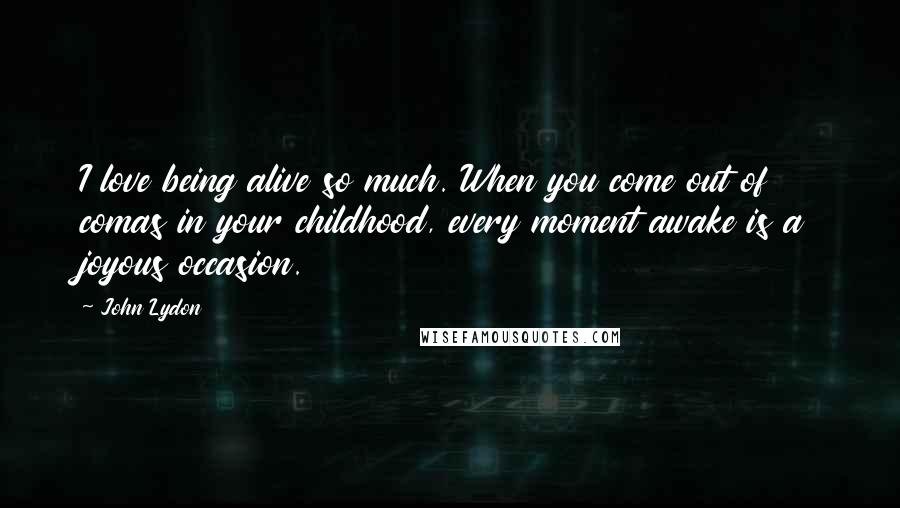 John Lydon Quotes: I love being alive so much. When you come out of comas in your childhood, every moment awake is a joyous occasion.