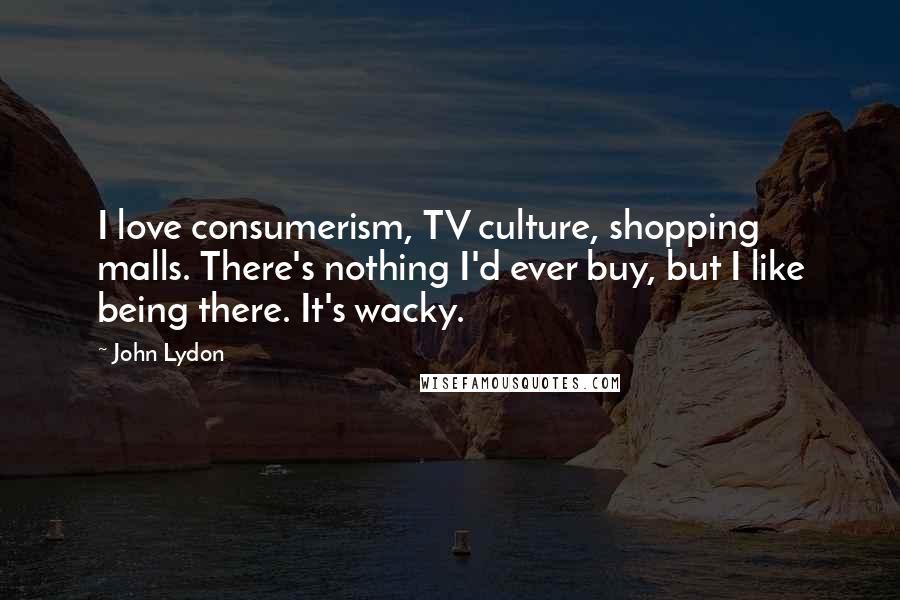 John Lydon Quotes: I love consumerism, TV culture, shopping malls. There's nothing I'd ever buy, but I like being there. It's wacky.