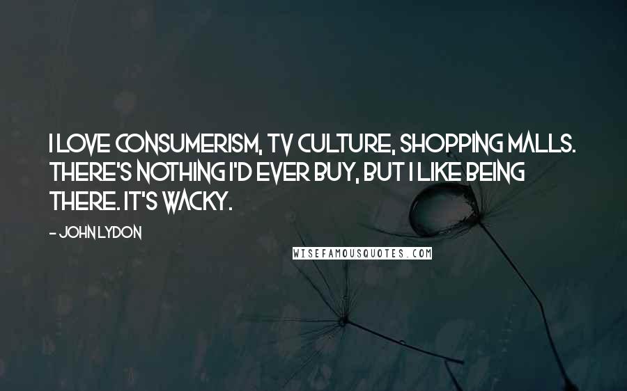 John Lydon Quotes: I love consumerism, TV culture, shopping malls. There's nothing I'd ever buy, but I like being there. It's wacky.