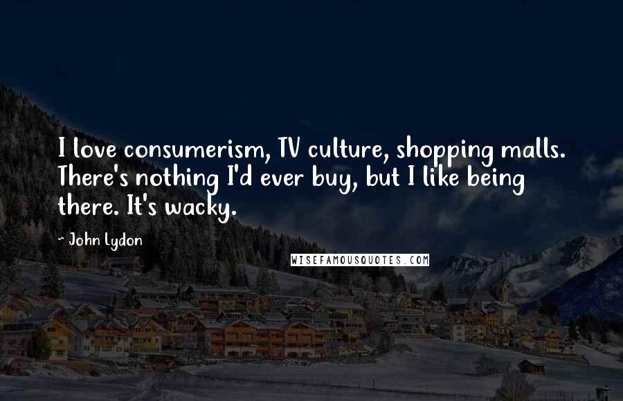 John Lydon Quotes: I love consumerism, TV culture, shopping malls. There's nothing I'd ever buy, but I like being there. It's wacky.