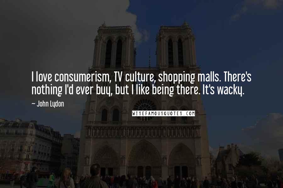 John Lydon Quotes: I love consumerism, TV culture, shopping malls. There's nothing I'd ever buy, but I like being there. It's wacky.