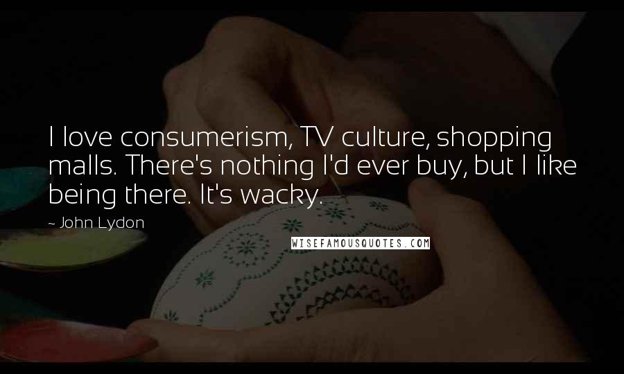 John Lydon Quotes: I love consumerism, TV culture, shopping malls. There's nothing I'd ever buy, but I like being there. It's wacky.