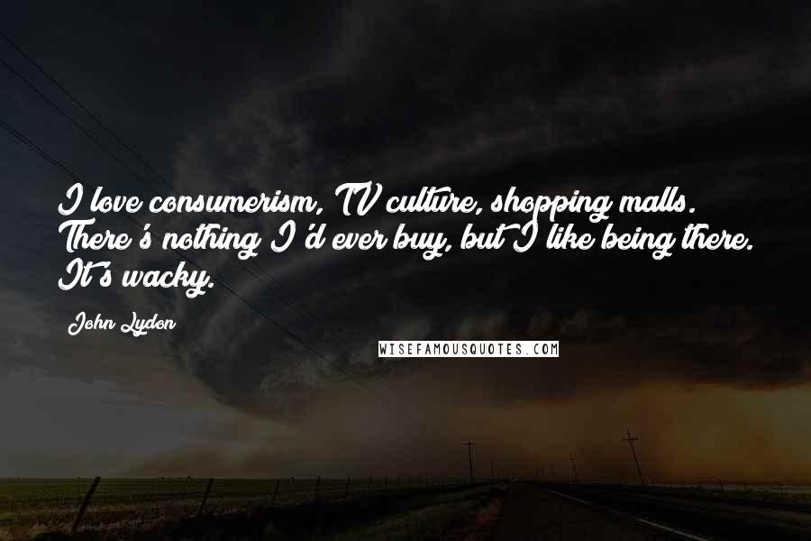 John Lydon Quotes: I love consumerism, TV culture, shopping malls. There's nothing I'd ever buy, but I like being there. It's wacky.