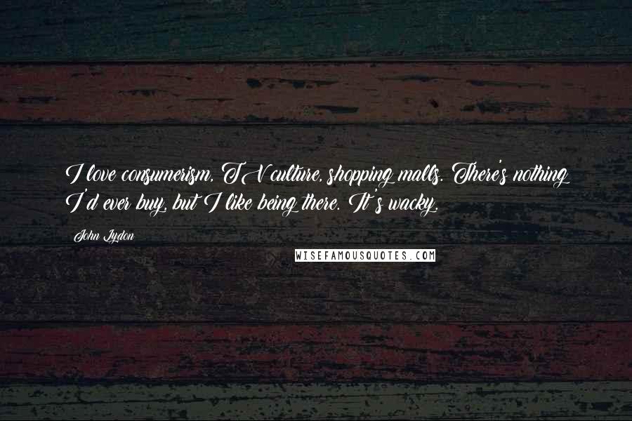John Lydon Quotes: I love consumerism, TV culture, shopping malls. There's nothing I'd ever buy, but I like being there. It's wacky.