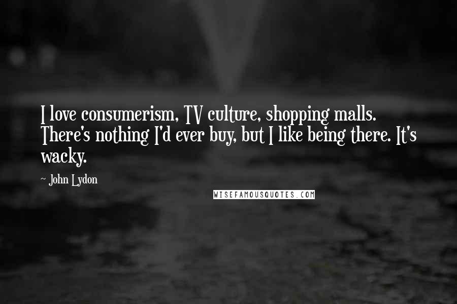 John Lydon Quotes: I love consumerism, TV culture, shopping malls. There's nothing I'd ever buy, but I like being there. It's wacky.