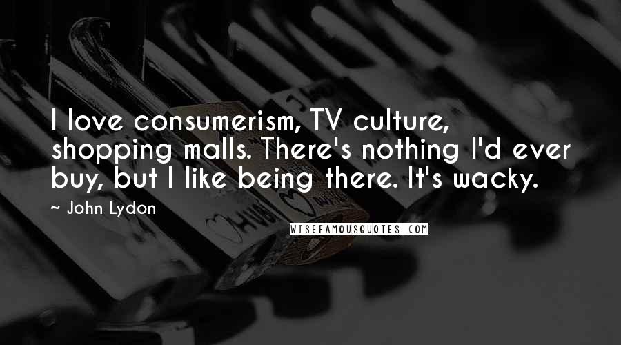 John Lydon Quotes: I love consumerism, TV culture, shopping malls. There's nothing I'd ever buy, but I like being there. It's wacky.