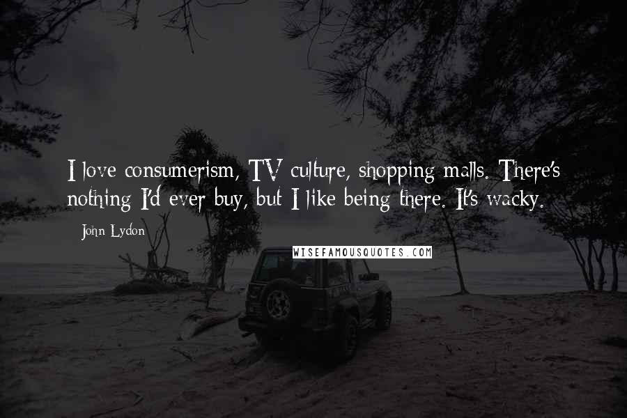 John Lydon Quotes: I love consumerism, TV culture, shopping malls. There's nothing I'd ever buy, but I like being there. It's wacky.