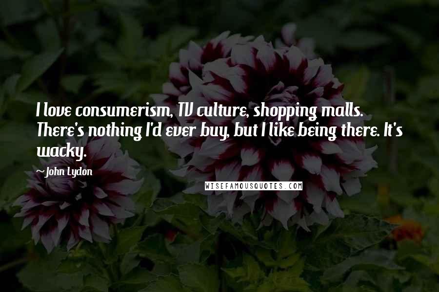 John Lydon Quotes: I love consumerism, TV culture, shopping malls. There's nothing I'd ever buy, but I like being there. It's wacky.