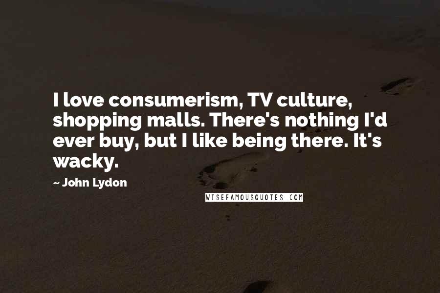 John Lydon Quotes: I love consumerism, TV culture, shopping malls. There's nothing I'd ever buy, but I like being there. It's wacky.