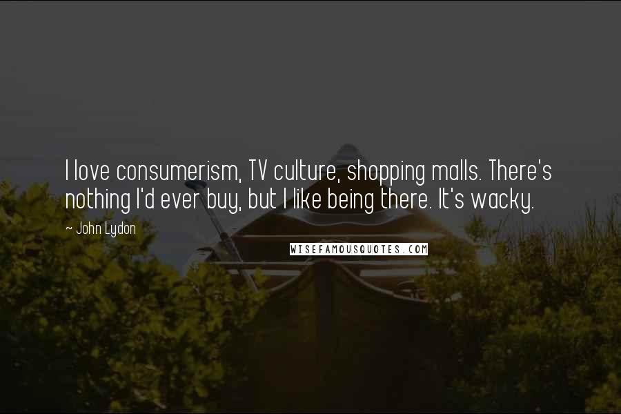 John Lydon Quotes: I love consumerism, TV culture, shopping malls. There's nothing I'd ever buy, but I like being there. It's wacky.