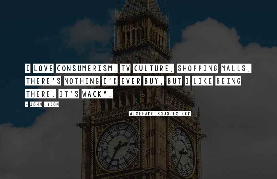 John Lydon Quotes: I love consumerism, TV culture, shopping malls. There's nothing I'd ever buy, but I like being there. It's wacky.