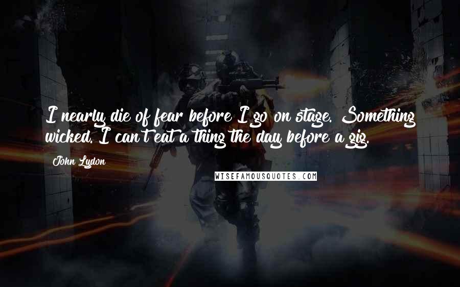 John Lydon Quotes: I nearly die of fear before I go on stage. Something wicked. I can't eat a thing the day before a gig.
