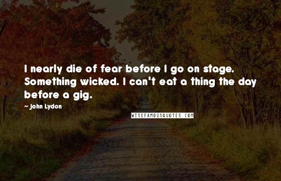 John Lydon Quotes: I nearly die of fear before I go on stage. Something wicked. I can't eat a thing the day before a gig.