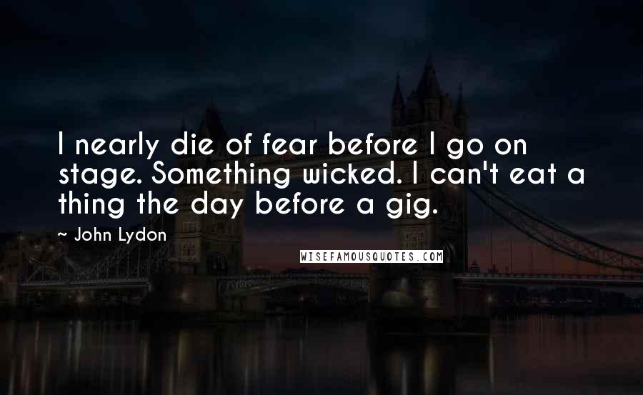 John Lydon Quotes: I nearly die of fear before I go on stage. Something wicked. I can't eat a thing the day before a gig.