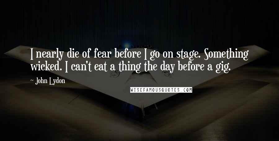 John Lydon Quotes: I nearly die of fear before I go on stage. Something wicked. I can't eat a thing the day before a gig.