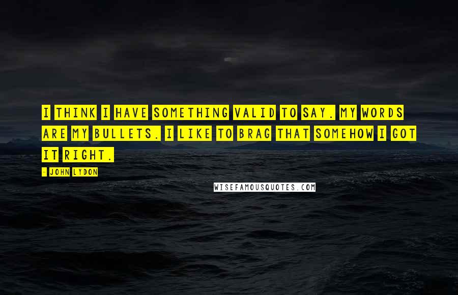 John Lydon Quotes: I think I have something valid to say. My words are my bullets. I like to brag that somehow I got it right.
