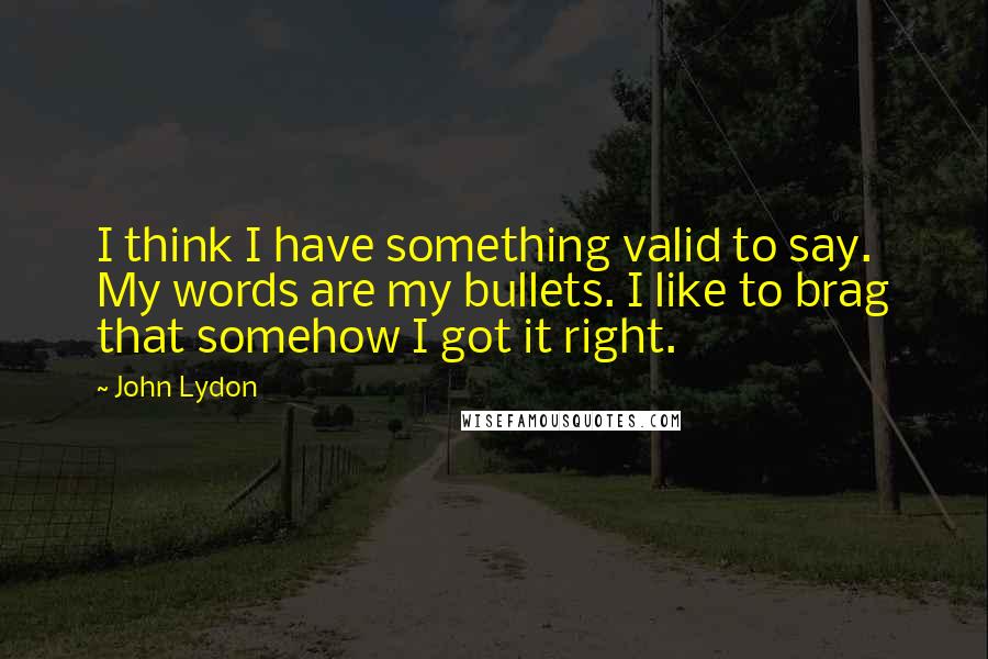 John Lydon Quotes: I think I have something valid to say. My words are my bullets. I like to brag that somehow I got it right.