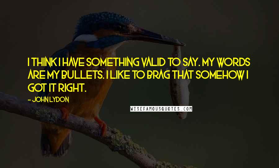 John Lydon Quotes: I think I have something valid to say. My words are my bullets. I like to brag that somehow I got it right.