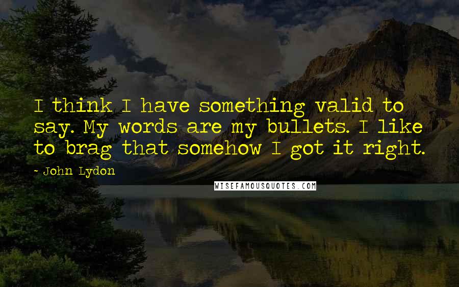 John Lydon Quotes: I think I have something valid to say. My words are my bullets. I like to brag that somehow I got it right.