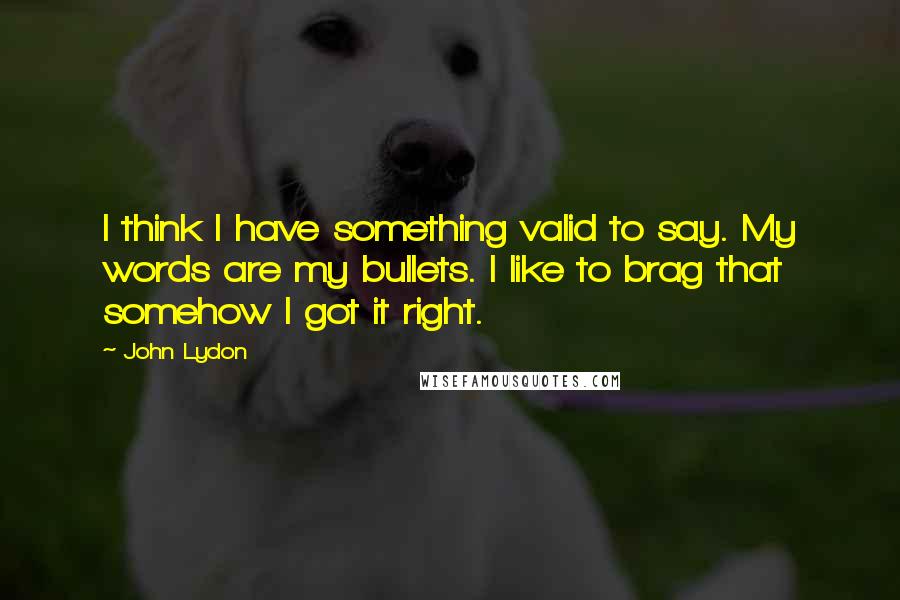 John Lydon Quotes: I think I have something valid to say. My words are my bullets. I like to brag that somehow I got it right.
