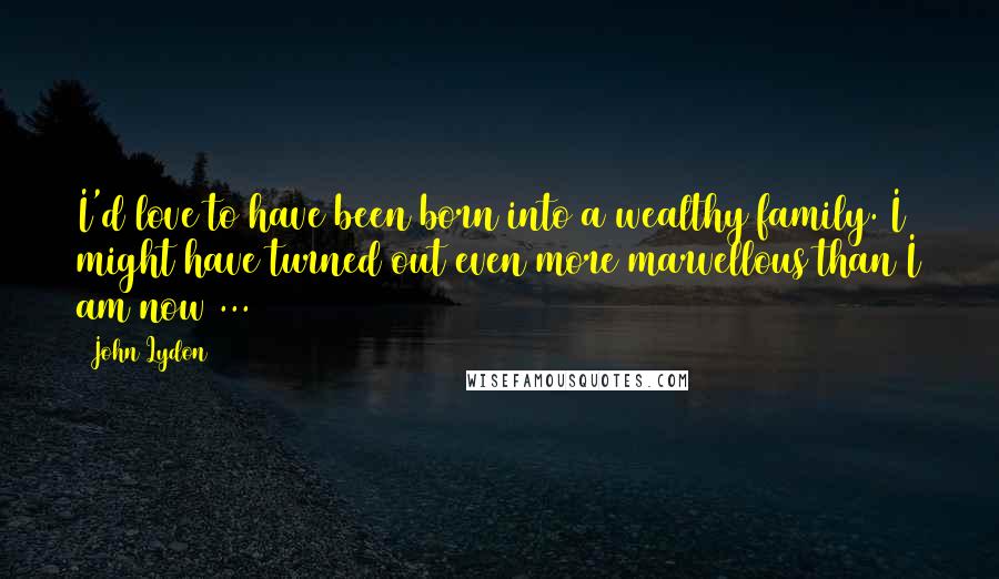 John Lydon Quotes: I'd love to have been born into a wealthy family. I might have turned out even more marvellous than I am now ...