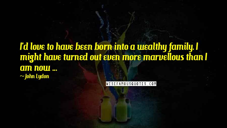 John Lydon Quotes: I'd love to have been born into a wealthy family. I might have turned out even more marvellous than I am now ...