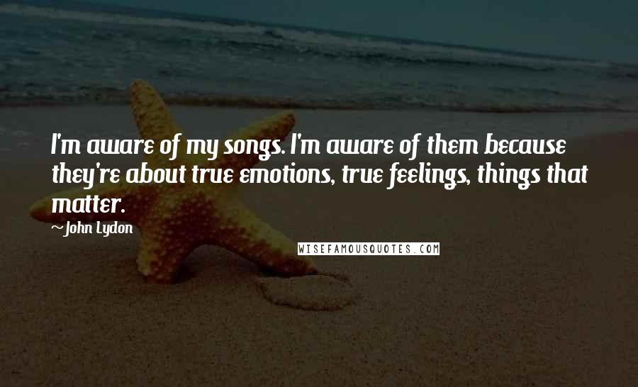 John Lydon Quotes: I'm aware of my songs. I'm aware of them because they're about true emotions, true feelings, things that matter.