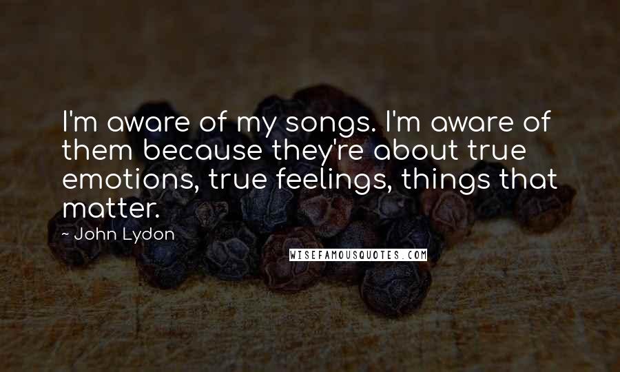 John Lydon Quotes: I'm aware of my songs. I'm aware of them because they're about true emotions, true feelings, things that matter.