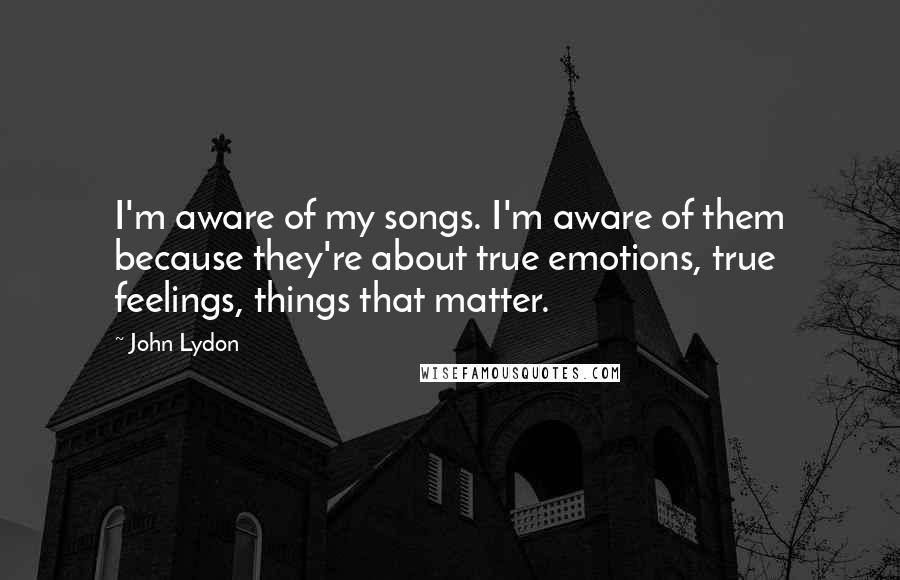 John Lydon Quotes: I'm aware of my songs. I'm aware of them because they're about true emotions, true feelings, things that matter.