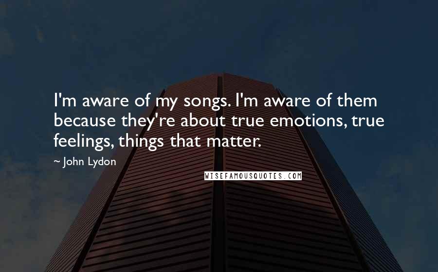 John Lydon Quotes: I'm aware of my songs. I'm aware of them because they're about true emotions, true feelings, things that matter.