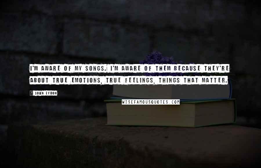 John Lydon Quotes: I'm aware of my songs. I'm aware of them because they're about true emotions, true feelings, things that matter.