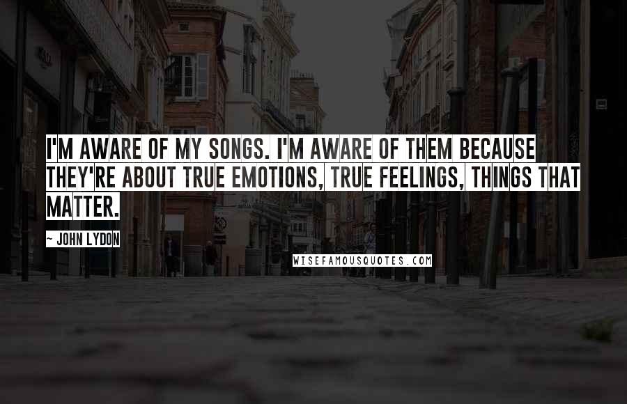 John Lydon Quotes: I'm aware of my songs. I'm aware of them because they're about true emotions, true feelings, things that matter.