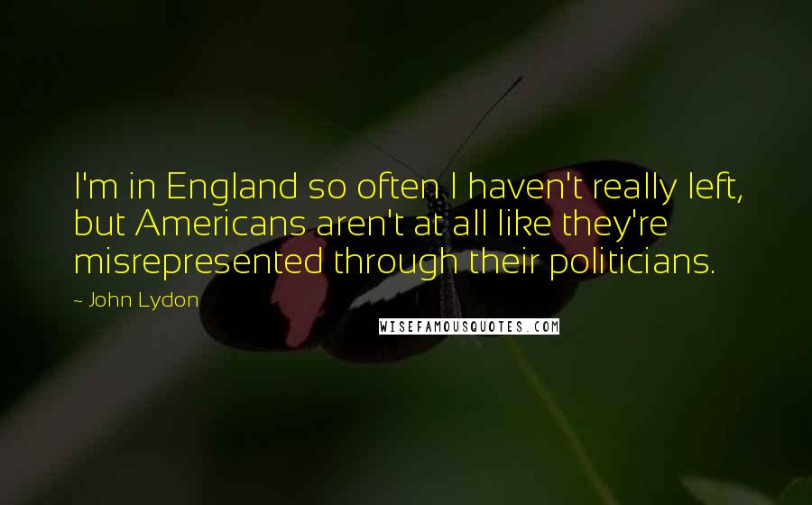 John Lydon Quotes: I'm in England so often I haven't really left, but Americans aren't at all like they're misrepresented through their politicians.