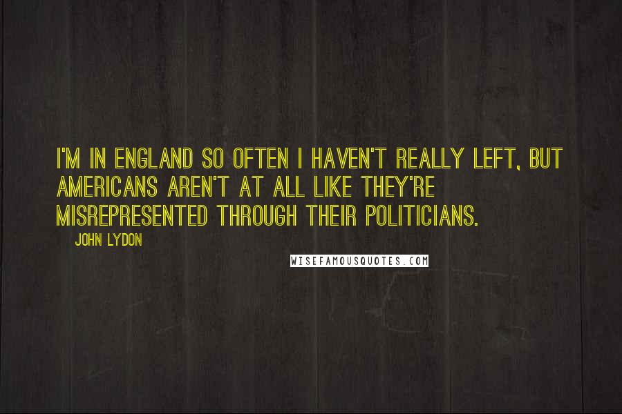 John Lydon Quotes: I'm in England so often I haven't really left, but Americans aren't at all like they're misrepresented through their politicians.