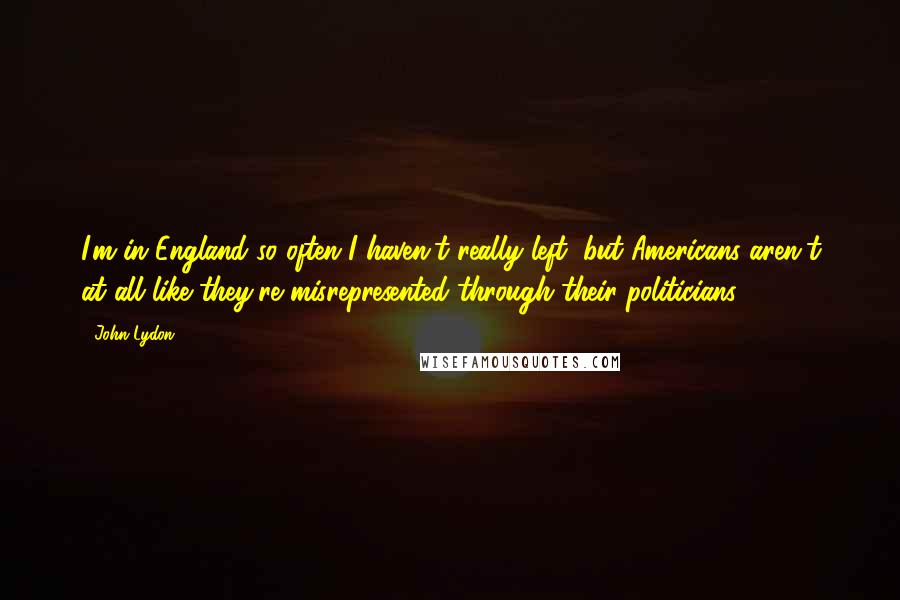 John Lydon Quotes: I'm in England so often I haven't really left, but Americans aren't at all like they're misrepresented through their politicians.