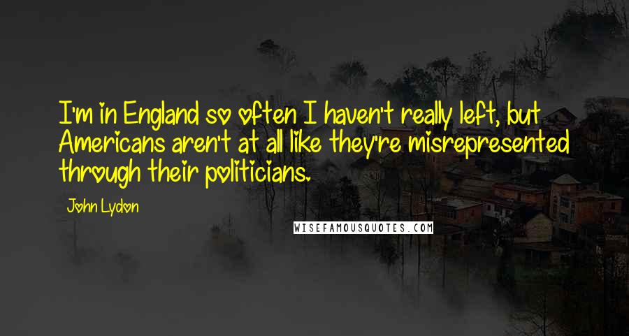 John Lydon Quotes: I'm in England so often I haven't really left, but Americans aren't at all like they're misrepresented through their politicians.