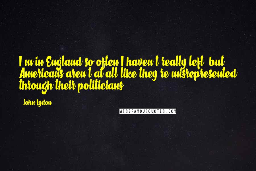 John Lydon Quotes: I'm in England so often I haven't really left, but Americans aren't at all like they're misrepresented through their politicians.