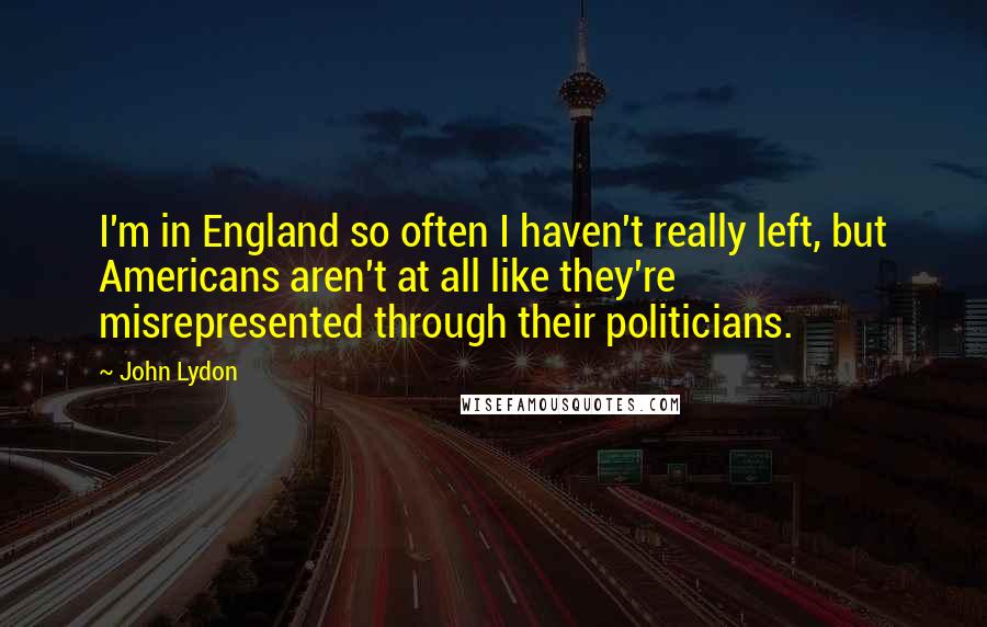 John Lydon Quotes: I'm in England so often I haven't really left, but Americans aren't at all like they're misrepresented through their politicians.