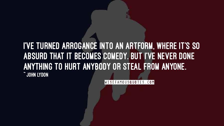 John Lydon Quotes: I've turned arrogance into an artform, where it's so absurd that it becomes comedy. But I've never done anything to hurt anybody or steal from anyone.