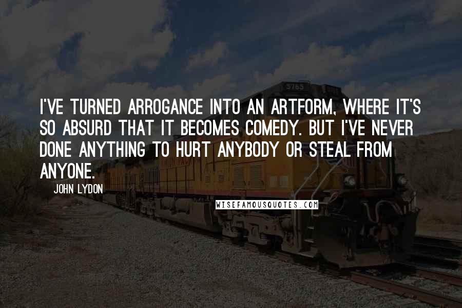 John Lydon Quotes: I've turned arrogance into an artform, where it's so absurd that it becomes comedy. But I've never done anything to hurt anybody or steal from anyone.