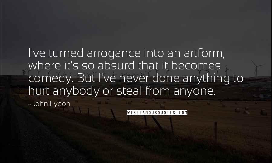 John Lydon Quotes: I've turned arrogance into an artform, where it's so absurd that it becomes comedy. But I've never done anything to hurt anybody or steal from anyone.