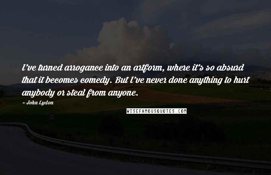 John Lydon Quotes: I've turned arrogance into an artform, where it's so absurd that it becomes comedy. But I've never done anything to hurt anybody or steal from anyone.
