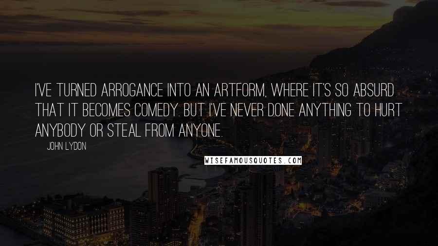 John Lydon Quotes: I've turned arrogance into an artform, where it's so absurd that it becomes comedy. But I've never done anything to hurt anybody or steal from anyone.