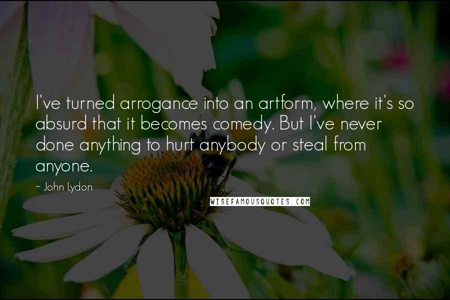 John Lydon Quotes: I've turned arrogance into an artform, where it's so absurd that it becomes comedy. But I've never done anything to hurt anybody or steal from anyone.