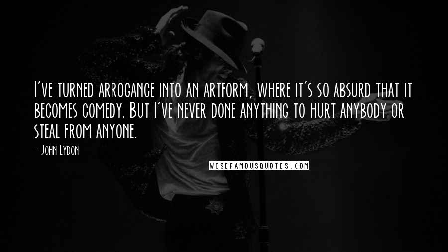 John Lydon Quotes: I've turned arrogance into an artform, where it's so absurd that it becomes comedy. But I've never done anything to hurt anybody or steal from anyone.