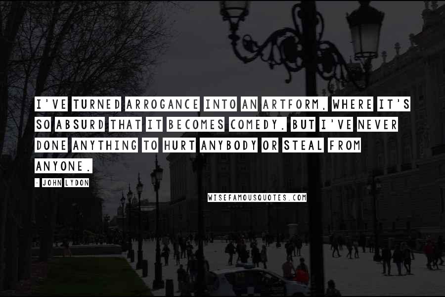 John Lydon Quotes: I've turned arrogance into an artform, where it's so absurd that it becomes comedy. But I've never done anything to hurt anybody or steal from anyone.