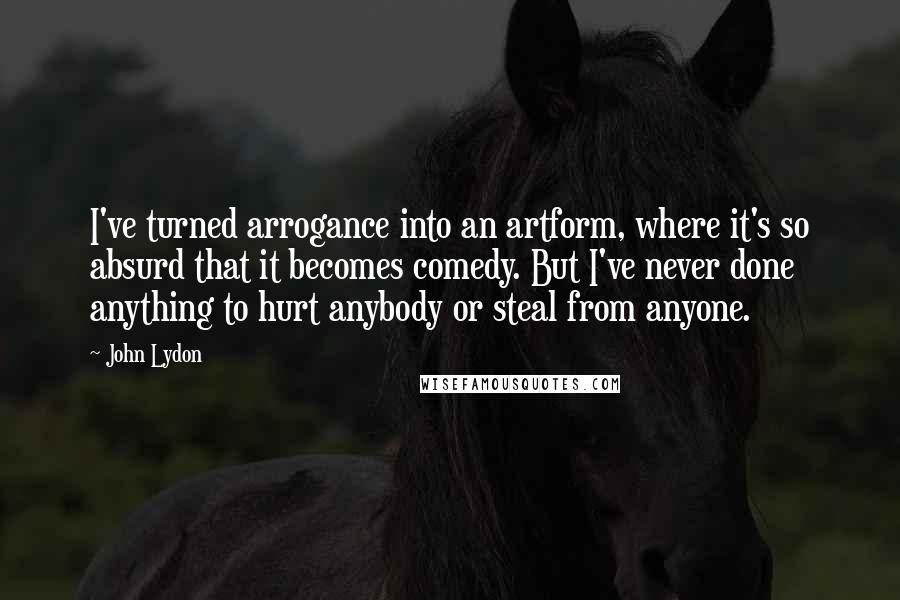 John Lydon Quotes: I've turned arrogance into an artform, where it's so absurd that it becomes comedy. But I've never done anything to hurt anybody or steal from anyone.