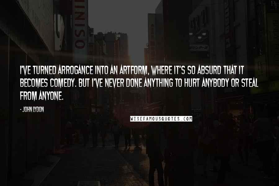 John Lydon Quotes: I've turned arrogance into an artform, where it's so absurd that it becomes comedy. But I've never done anything to hurt anybody or steal from anyone.