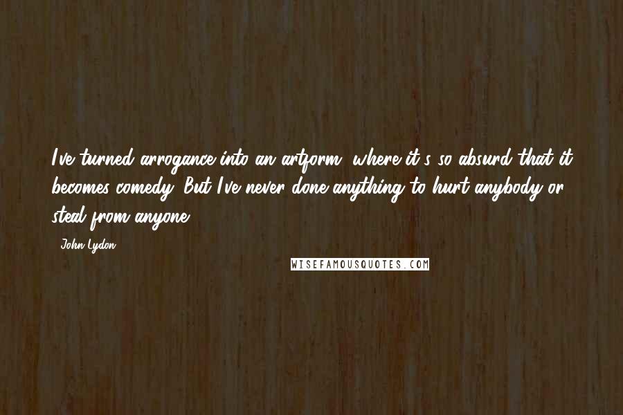 John Lydon Quotes: I've turned arrogance into an artform, where it's so absurd that it becomes comedy. But I've never done anything to hurt anybody or steal from anyone.